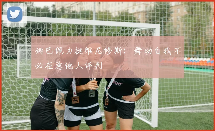 姆巴佩力挺维尼修斯:舞动自我不必在意他人评判