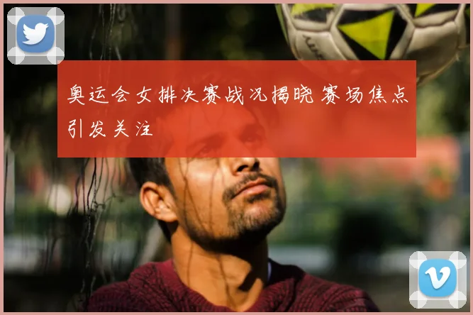 奥运会女排决赛战况揭晓 赛场焦点引发关注