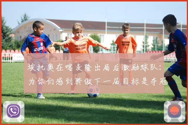 埃托奥在喀麦隆出局后激励球队:为你们感到骄傲下一届目标是夺冠