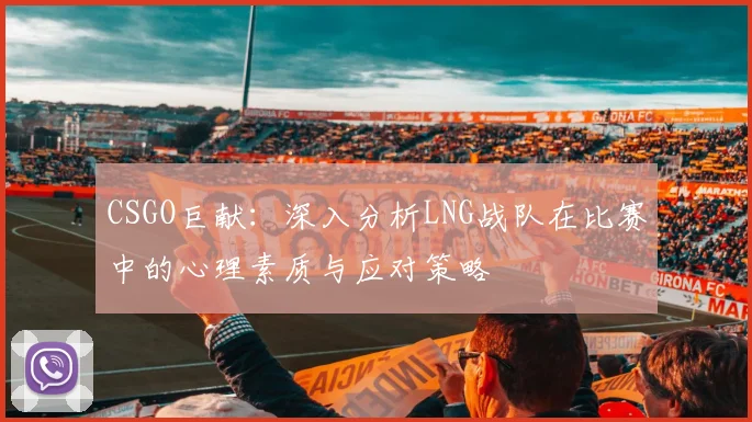CSGO巨献:深入分析LNG战队在比赛中的心理素质与应对策略
