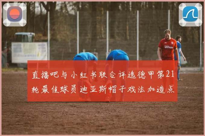 直播吧与小红书联合评选德甲第21轮最佳球员迪亚斯帽子戏法加造点独造五球