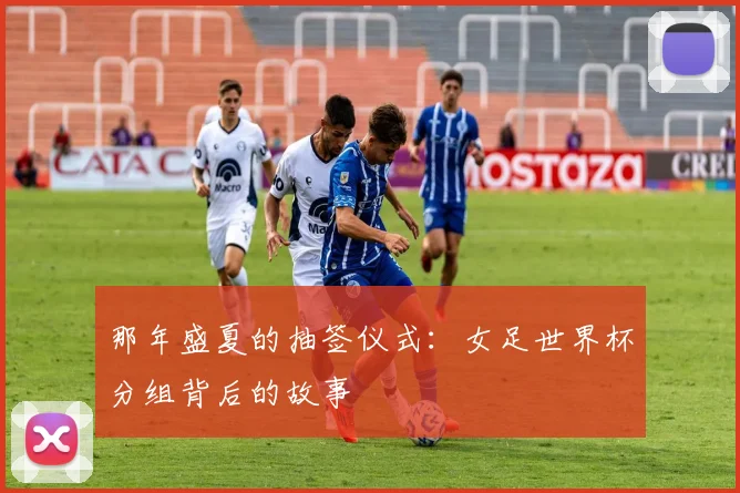 那年盛夏的抽签仪式：女足世界杯分组背后的故事
