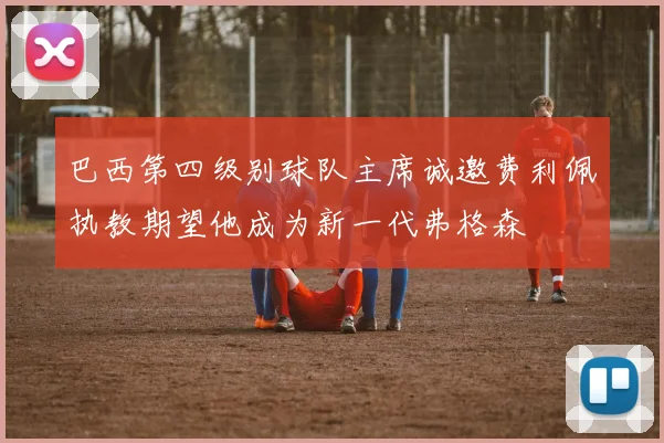 巴西第四级别球队主席诚邀费利佩执教期望他成为新一代弗格森