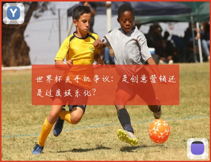 世界杯夹手机争议:是创意营销还是过度娱乐化?