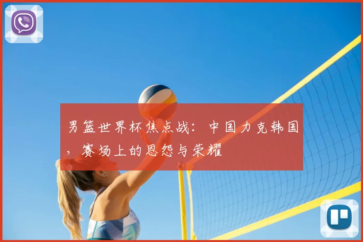 男篮世界杯焦点战:中国力克韩国,赛场上的恩怨与荣耀