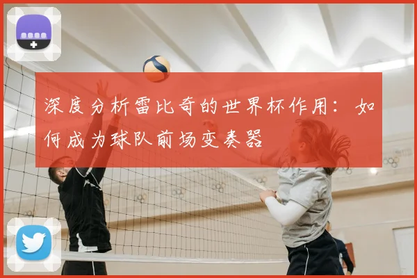 深度分析雷比奇的世界杯作用:如何成为球队前场变奏器