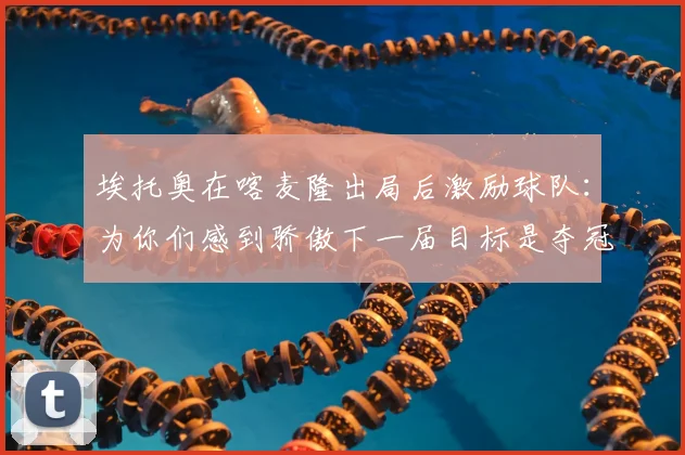 埃托奥在喀麦隆出局后激励球队：为你们感到骄傲下一届目标是夺冠