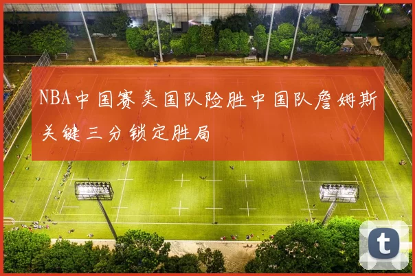 NBA中国赛美国队险胜中国队詹姆斯关键三分锁定胜局