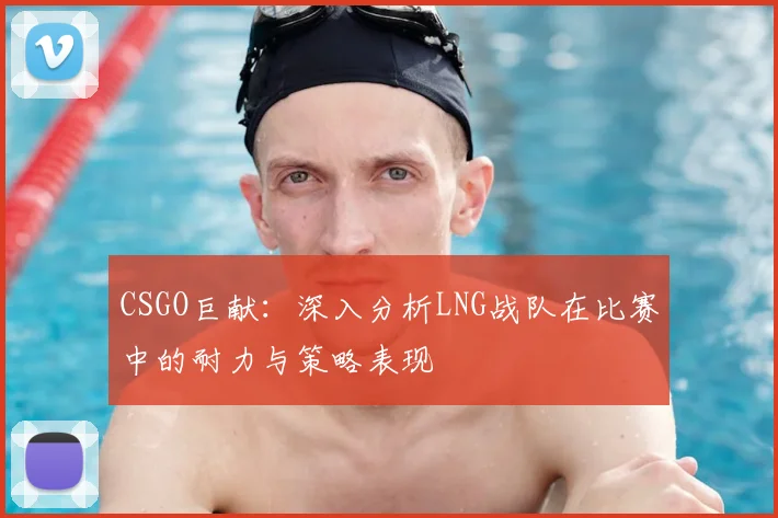 CSGO巨献：深入分析LNG战队在比赛中的耐力与策略表现