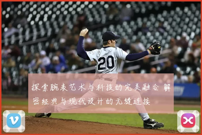 探索腕表艺术与科技的完美融合 解密经典与现代设计的无缝连接