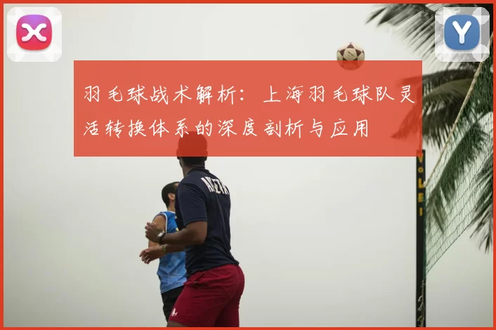 羽毛球战术解析：上海羽毛球队灵活转换体系的深度剖析与应用
