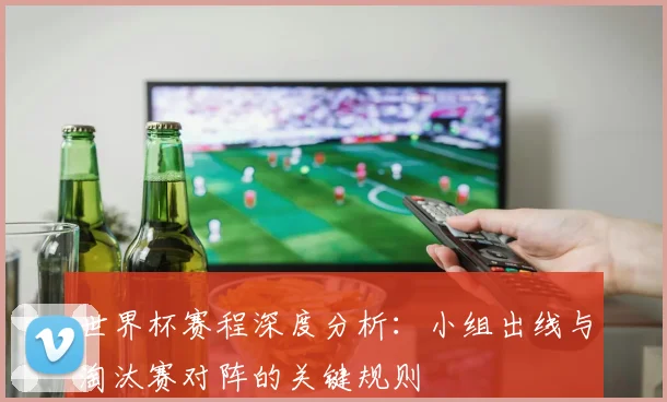世界杯赛程深度分析:小组出线与淘汰赛对阵的关键规则