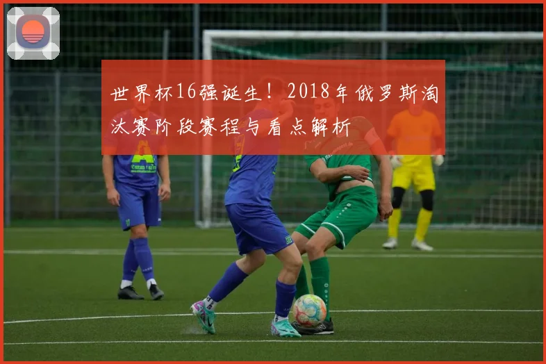 世界杯16强诞生！2018年俄罗斯淘汰赛阶段赛程与看点解析