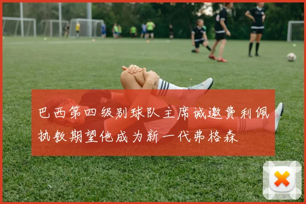 巴西第四级别球队主席诚邀费利佩执教期望他成为新一代弗格森