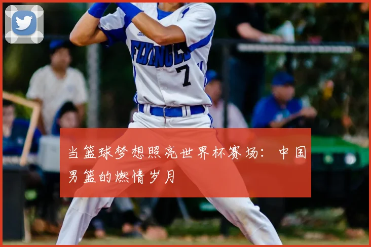 当篮球梦想照亮世界杯赛场:中国男篮的燃情岁月