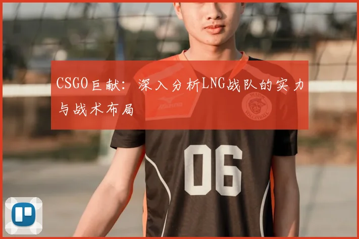 CSGO巨献:深入分析LNG战队的实力与战术布局