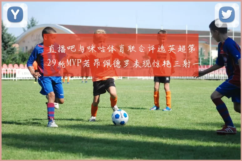 直播吧与咪咕体育联合评选英超第29轮MVP若昂佩德罗表现惊艳三射一传助球队获胜