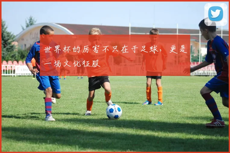 世界杯的厉害不只在于足球,更是一场文化征服