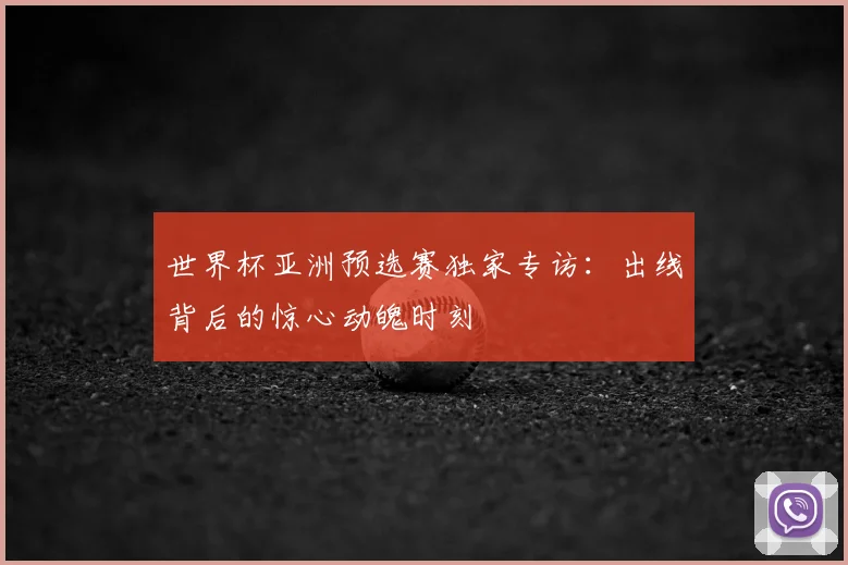 世界杯亚洲预选赛独家专访:出线背后的惊心动魄时刻