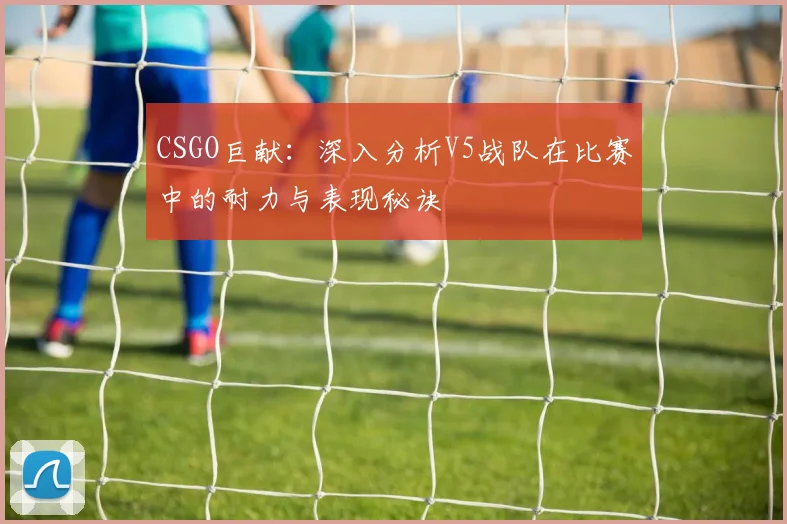 CSGO巨献:深入分析V5战队在比赛中的耐力与表现秘诀