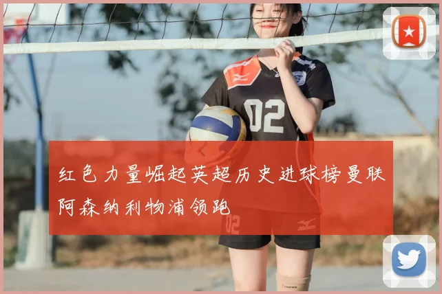 红色力量崛起英超历史进球榜曼联阿森纳利物浦领跑