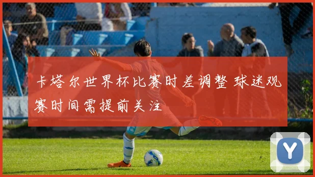 卡塔尔世界杯比赛时差调整 球迷观赛时间需提前关注
