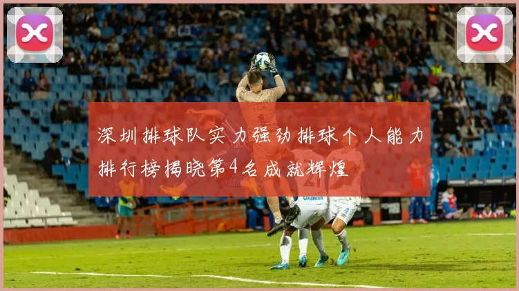 深圳排球队实力强劲排球个人能力排行榜揭晓第4名成就辉煌