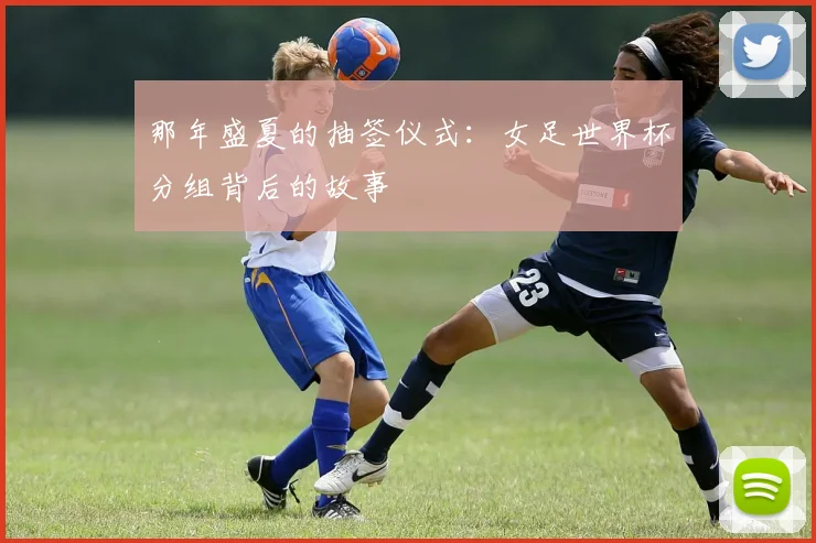 那年盛夏的抽签仪式：女足世界杯分组背后的故事
