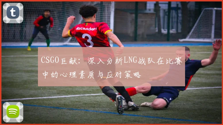 CSGO巨献:深入分析LNG战队在比赛中的心理素质与应对策略