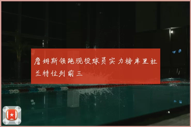 詹姆斯领跑现役球员实力榜库里杜兰特位列前三