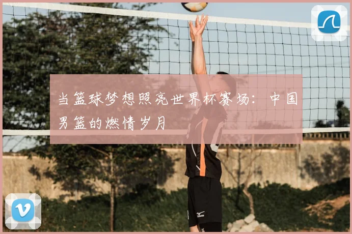 当篮球梦想照亮世界杯赛场:中国男篮的燃情岁月