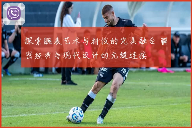探索腕表艺术与科技的完美融合 解密经典与现代设计的无缝连接