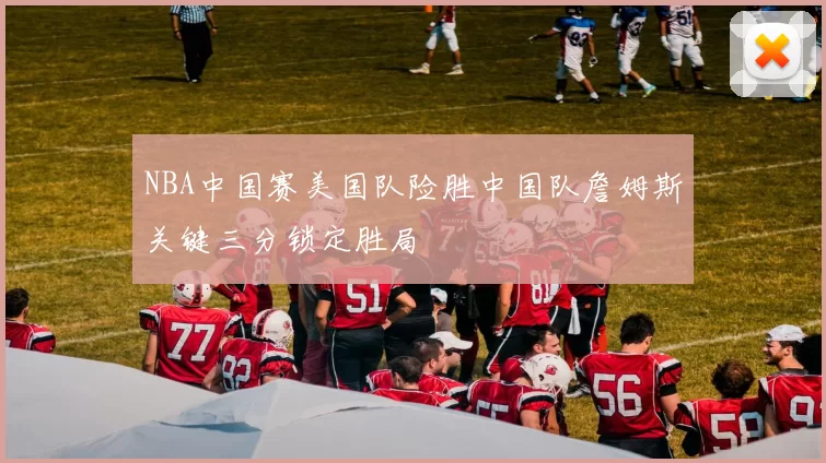 NBA中国赛美国队险胜中国队詹姆斯关键三分锁定胜局