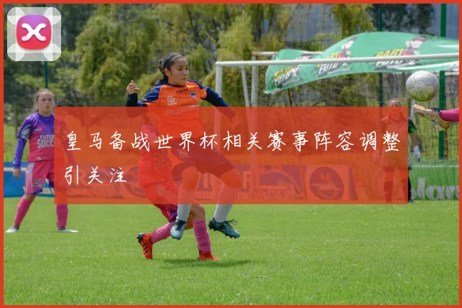 皇马备战世界杯相关赛事阵容调整引关注
