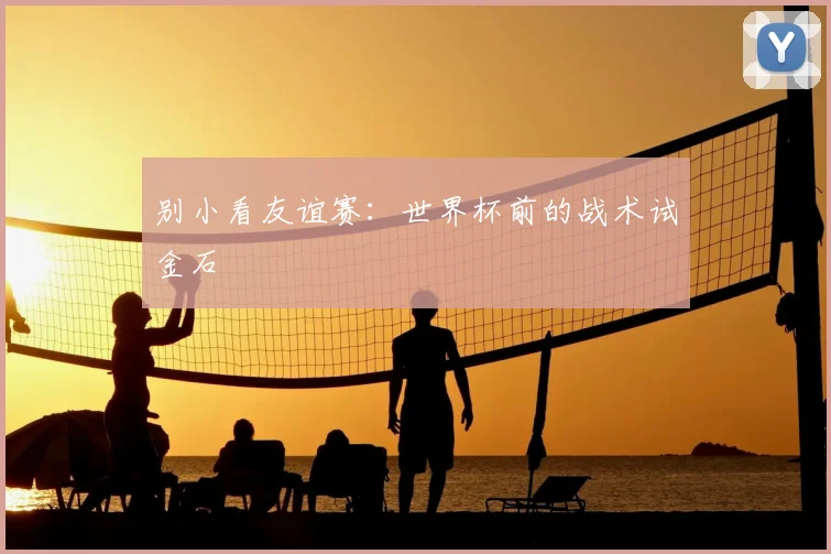 别小看友谊赛：世界杯前的战术试金石