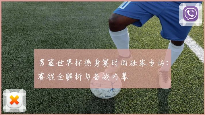 男篮世界杯热身赛时间独家专访：赛程全解析与备战内幕