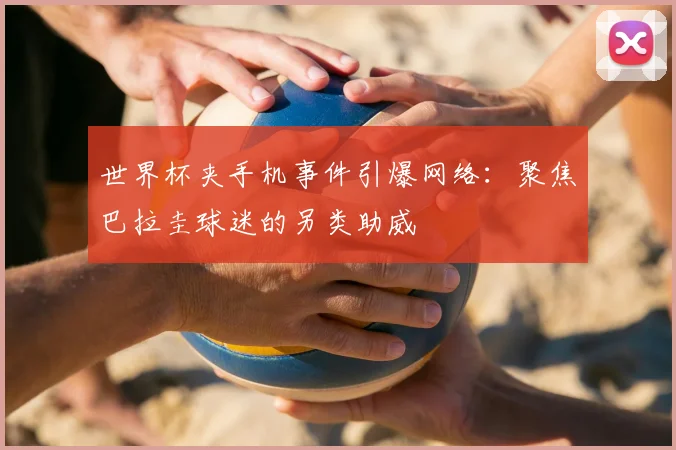 世界杯夹手机事件引爆网络:聚焦巴拉圭球迷的另类助威