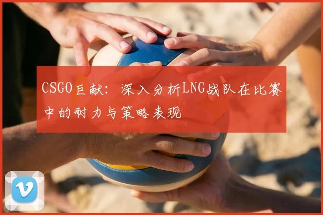 CSGO巨献：深入分析LNG战队在比赛中的耐力与策略表现