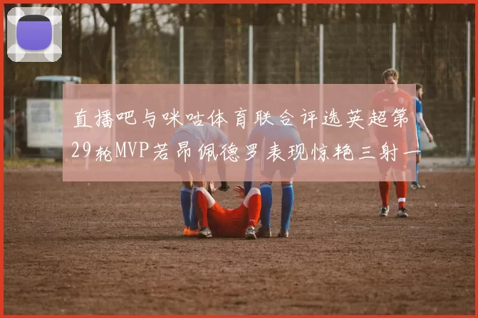 直播吧与咪咕体育联合评选英超第29轮MVP若昂佩德罗表现惊艳三射一传助球队获胜