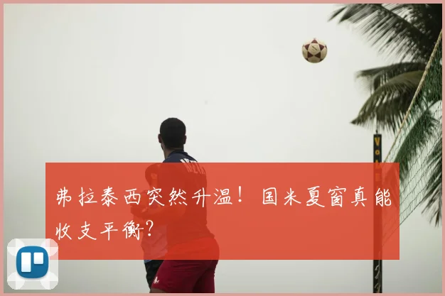 弗拉泰西突然升温！国米夏窗真能收支平衡？
