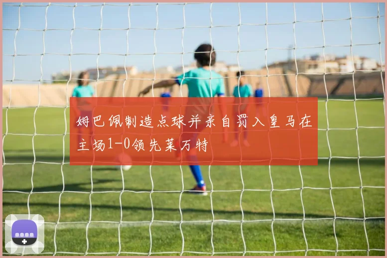 姆巴佩制造点球并亲自罚入皇马在主场1-0领先莱万特