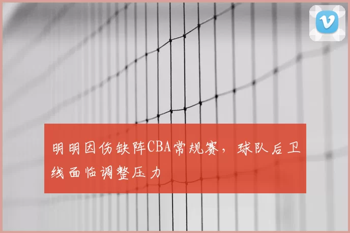 明明因伤缺阵CBA常规赛，球队后卫线面临调整压力