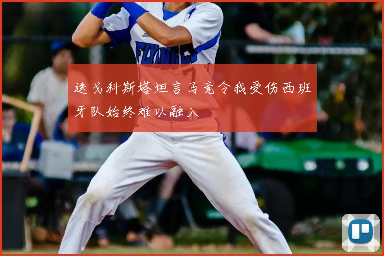 迭戈科斯塔坦言马竞令我受伤西班牙队始终难以融入