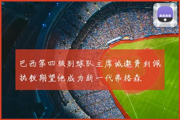 巴西第四级别球队主席诚邀费利佩执教期望他成为新一代弗格森