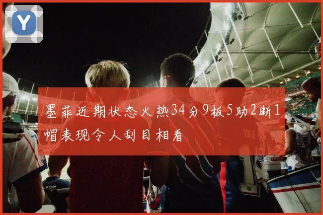 墨菲近期状态火热34分9板5助2断1帽表现令人刮目相看