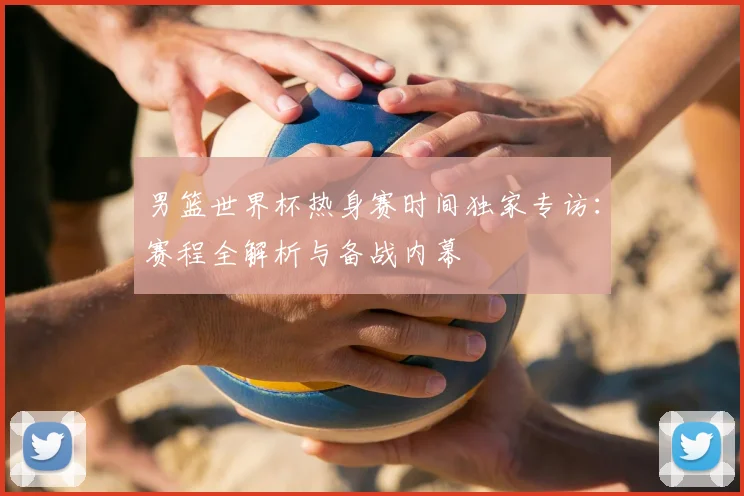 男篮世界杯热身赛时间独家专访：赛程全解析与备战内幕