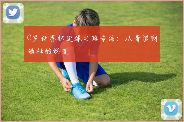 C罗世界杯进球之路专访：从青涩到领袖的蜕变