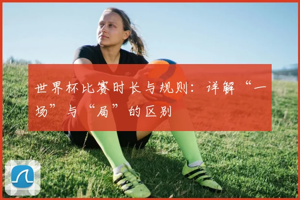 世界杯比赛时长与规则:详解“一场”与“局”的区别