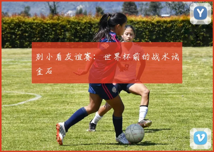 别小看友谊赛：世界杯前的战术试金石