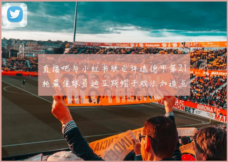 直播吧与小红书联合评选德甲第21轮最佳球员迪亚斯帽子戏法加造点独造五球